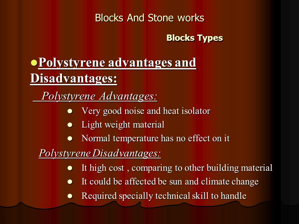 Blocks And Stone works Blocks Types Polystyrene advantages and Disadvantages: Polystyrene advantages and Disadvantages: Polystyrene Advantages: Polystyrene Advantages: Very good noise and heat isolator Very good noise and heat isolator Light weight material Light weight material Normal temperature has no effect on it Normal temperature has no effect on it Polystyrene Disadvantages: It high cost, comparing to other building material It high cost, comparing to other building material It could be affected be sun and climate change It could be affected be sun and climate change Required specially technical skill to handle Required specially technical skill to handle