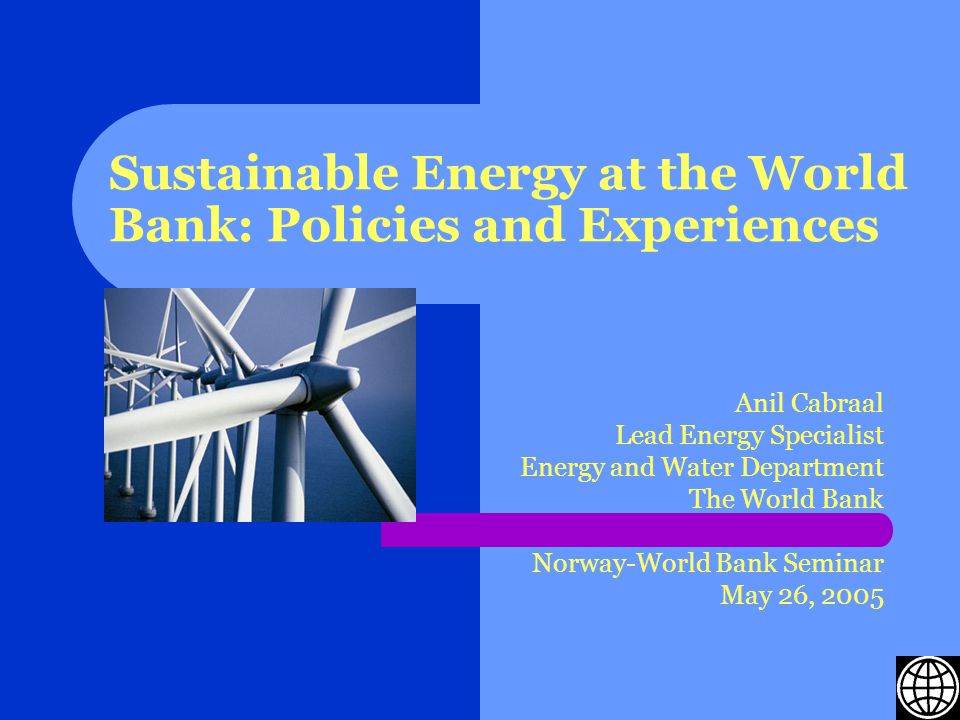 Sustainable Energy at the World Bank: Policies and Experiences Anil Cabraal Lead Energy Specialist Energy and Water Department The World Bank Norway-World Bank Seminar May 26, 2005