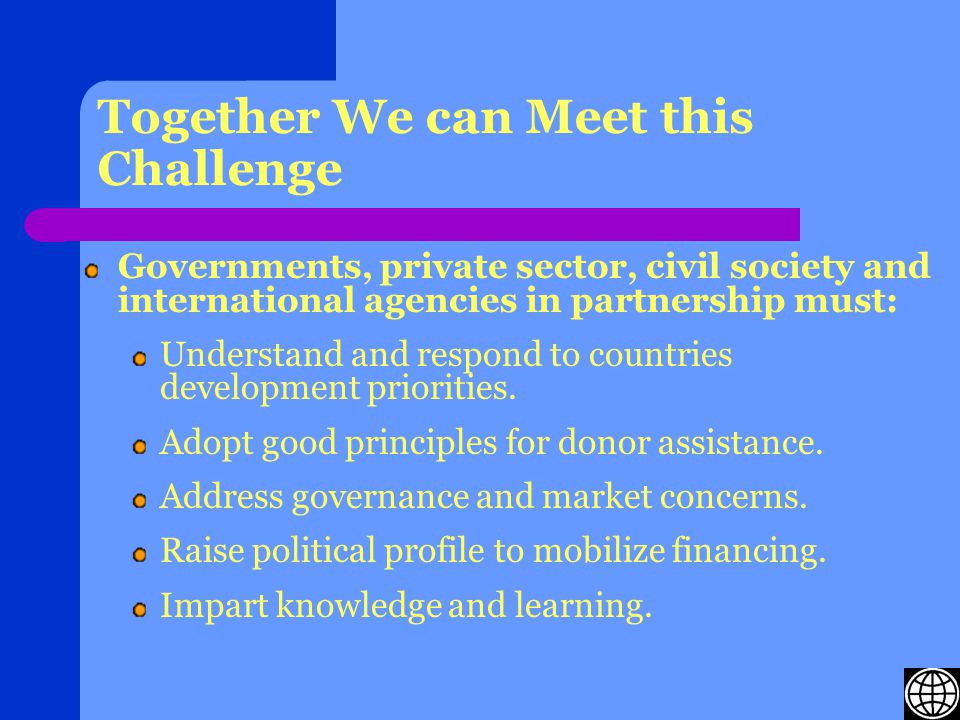 Together We can Meet this Challenge Governments, private sector, civil society and international agencies in partnership must: Understand and respond to countries development priorities.