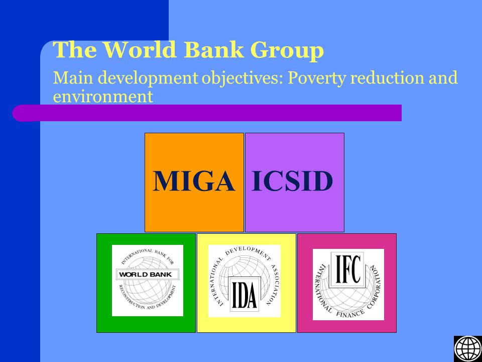 The World Bank Group Main development objectives: Poverty reduction and environment MIGAICSID International Finance Corporation (IFC) International Development Association (IDA)