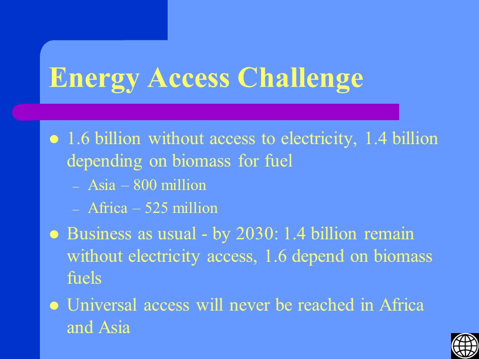 Energy Access Challenge 1.6 billion without access to electricity, 1.4 billion depending on biomass for fuel – Asia – 800 million – Africa – 525 million Business as usual - by 2030: 1.4 billion remain without electricity access, 1.6 depend on biomass fuels Universal access will never be reached in Africa and Asia