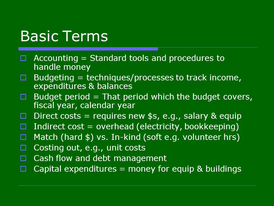 Basic Terms  Accounting = Standard tools and procedures to handle money  Budgeting = techniques/processes to track income, expenditures & balances  Budget period = That period which the budget covers, fiscal year, calendar year  Direct costs = requires new $s, e.g., salary & equip  Indirect cost = overhead (electricity, bookkeeping)  Match (hard $) vs.