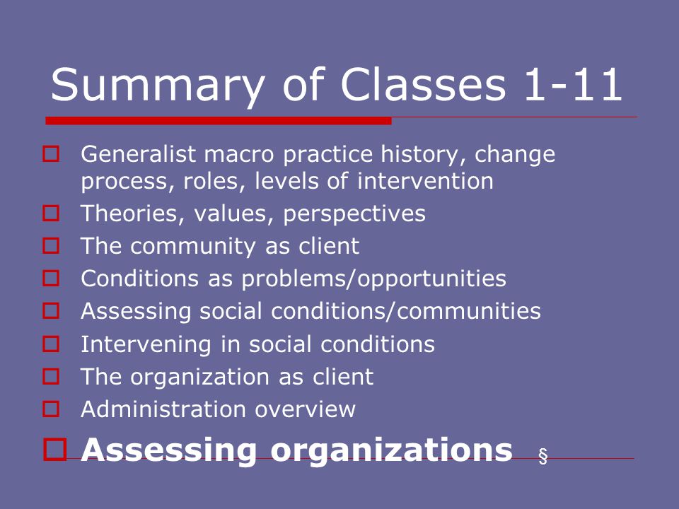 Summary of Classes 1-11  Generalist macro practice history, change process, roles, levels of intervention  Theories, values, perspectives  The community as client  Conditions as problems/opportunities  Assessing social conditions/communities  Intervening in social conditions  The organization as client  Administration overview  Assessing organizations §