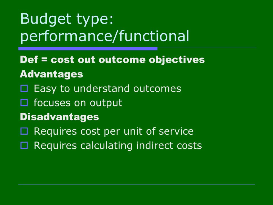 Budget type: performance/functional Def = cost out outcome objectives Advantages  Easy to understand outcomes  focuses on output Disadvantages  Requires cost per unit of service  Requires calculating indirect costs