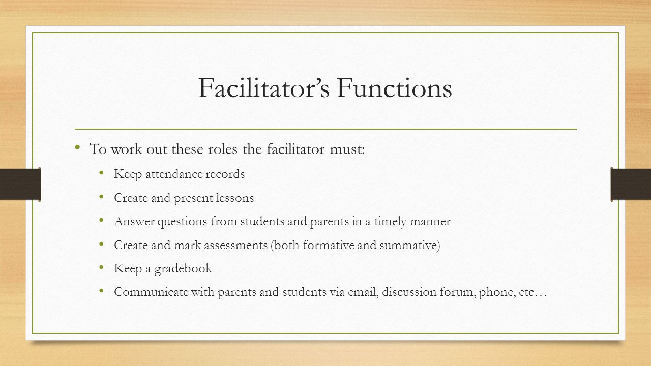 Facilitator’s Functions To work out these roles the facilitator must: Keep attendance records Create and present lessons Answer questions from students and parents in a timely manner Create and mark assessments (both formative and summative) Keep a gradebook Communicate with parents and students via  , discussion forum, phone, etc…