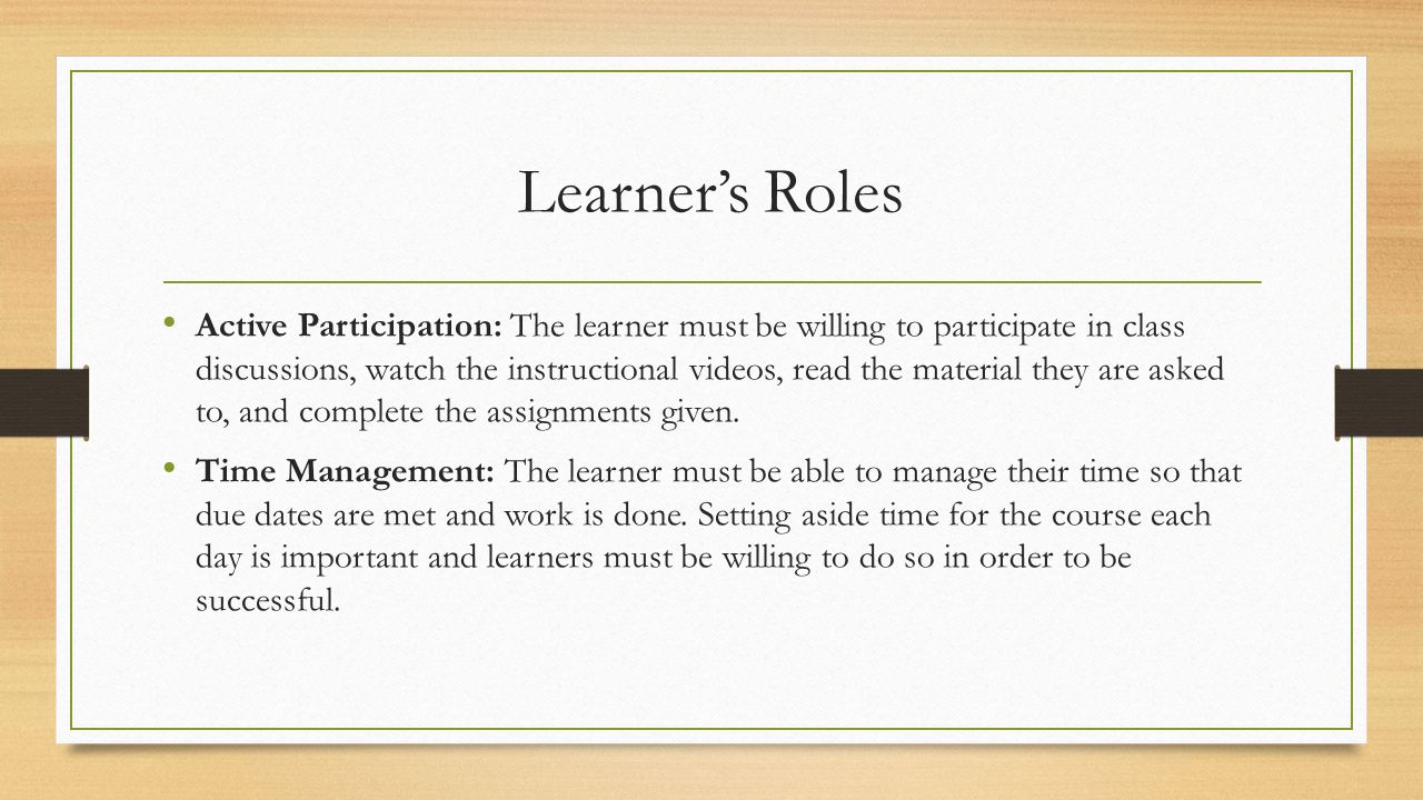 Learner’s Roles Active Participation: The learner must be willing to participate in class discussions, watch the instructional videos, read the material they are asked to, and complete the assignments given.