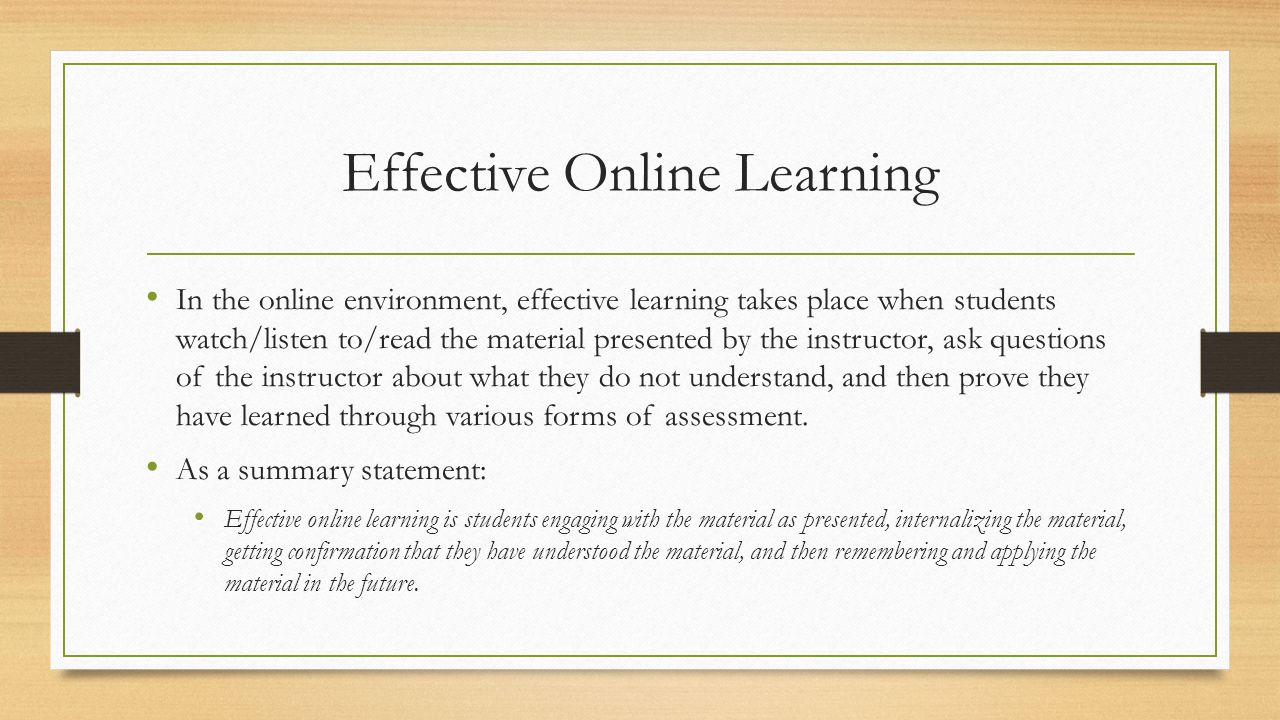 Effective Online Learning In the online environment, effective learning takes place when students watch/listen to/read the material presented by the instructor, ask questions of the instructor about what they do not understand, and then prove they have learned through various forms of assessment.