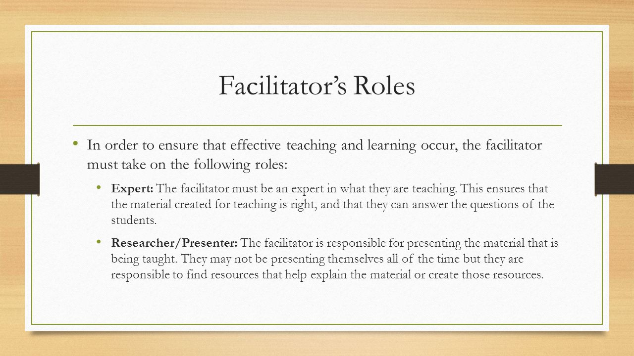 Facilitator’s Roles In order to ensure that effective teaching and learning occur, the facilitator must take on the following roles: Expert: The facilitator must be an expert in what they are teaching.