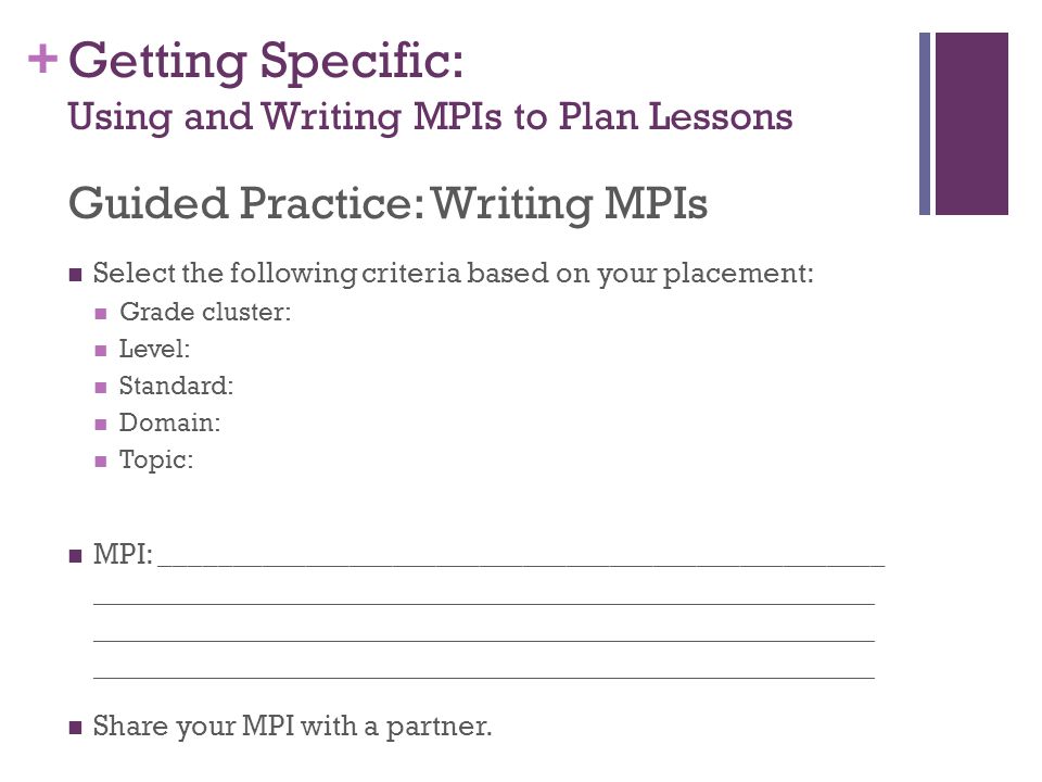 + Getting Specific: Using and Writing MPIs to Plan Lessons Guided Practice: Writing MPIs Select the following criteria based on your placement: Grade cluster: Level: Standard: Domain: Topic: MPI: __________________________________________________ ____________________________________________________________ Share your MPI with a partner.