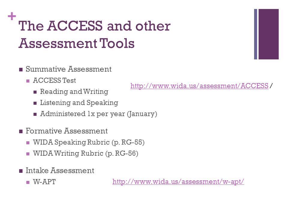 + The ACCESS and other Assessment Tools Summative Assessment ACCESS Test Reading and Writing Listening and Speaking Administered 1x per year (January) Formative Assessment WIDA Speaking Rubric (p.