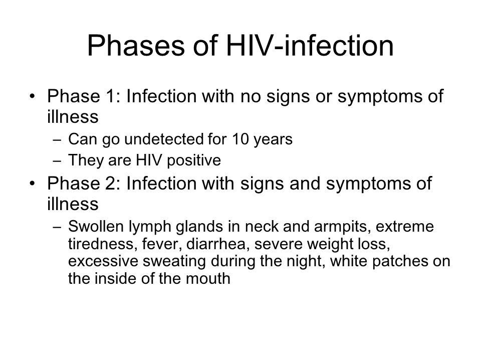 Phases of HIV-infection Phase 1: Infection with no signs or symptoms of illness –Can go undetected for 10 years –They are HIV positive Phase 2: Infection with signs and symptoms of illness –Swollen lymph glands in neck and armpits, extreme tiredness, fever, diarrhea, severe weight loss, excessive sweating during the night, white patches on the inside of the mouth