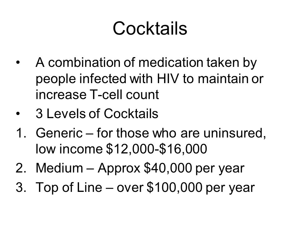 Cocktails A combination of medication taken by people infected with HIV to maintain or increase T-cell count 3 Levels of Cocktails 1.Generic – for those who are uninsured, low income $12,000-$16,000 2.Medium – Approx $40,000 per year 3.Top of Line – over $100,000 per year
