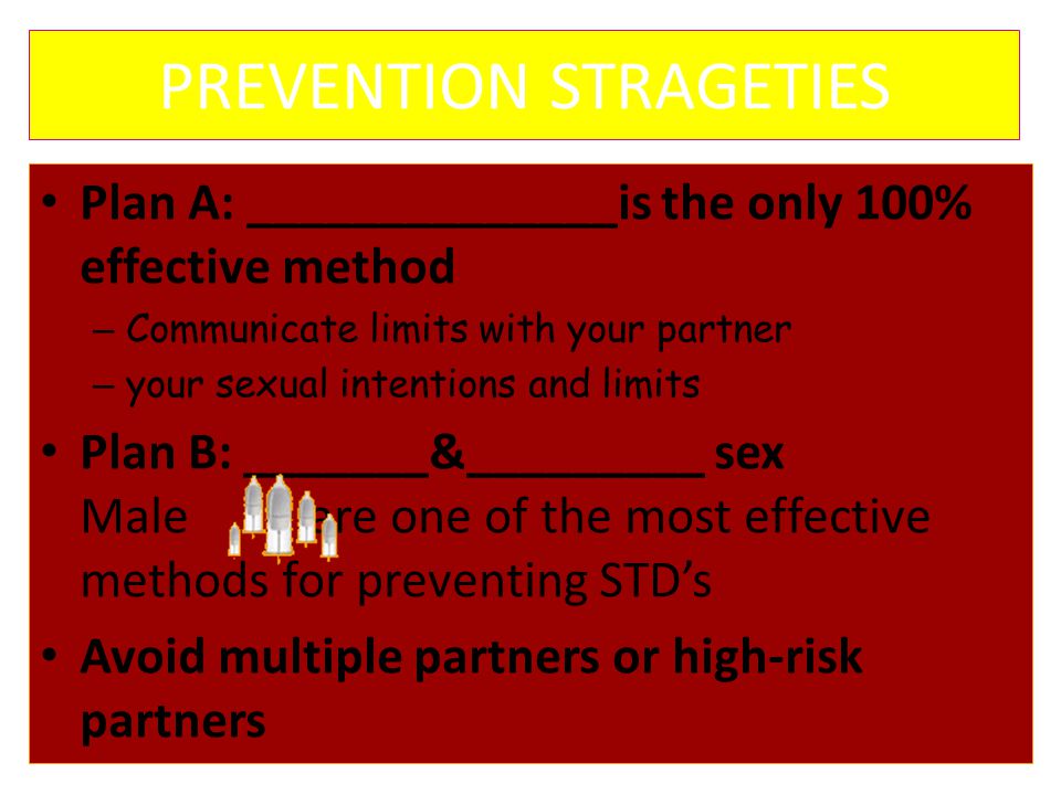 PREVENTION STRAGETIES Plan A: ______________is the only 100% effective method – Communicate limits with your partner – your sexual intentions and limits Plan B: _______&_________ sex Male are one of the most effective methods for preventing STD’s Avoid multiple partners or high-risk partners