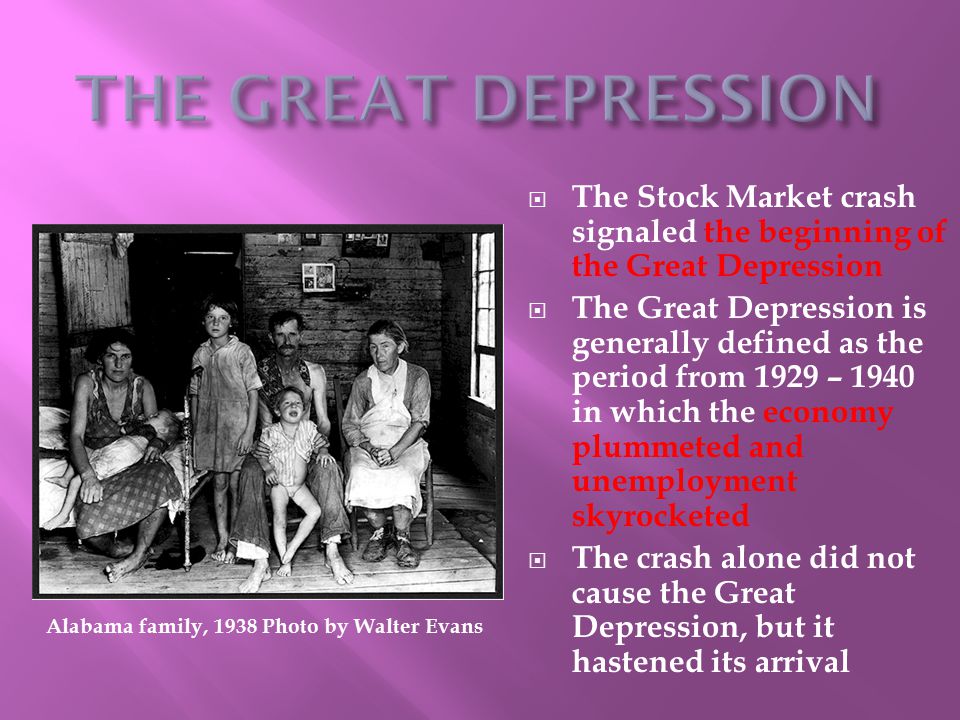  The Stock Market crash signaled the beginning of the Great Depression  The Great Depression is generally defined as the period from 1929 – 1940 in which the economy plummeted and unemployment skyrocketed  The crash alone did not cause the Great Depression, but it hastened its arrival Alabama family, 1938 Photo by Walter Evans