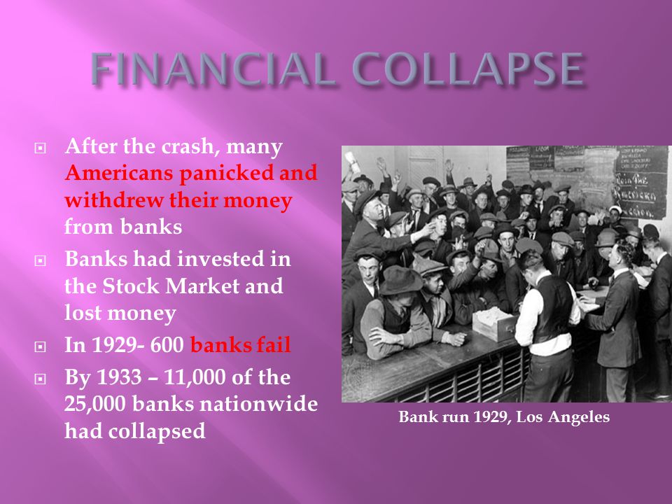  After the crash, many Americans panicked and withdrew their money from banks  Banks had invested in the Stock Market and lost money  In banks fail  By 1933 – 11,000 of the 25,000 banks nationwide had collapsed Bank run 1929, Los Angeles
