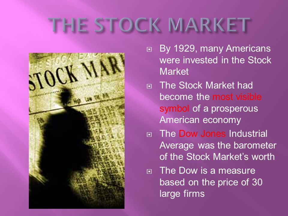  By 1929, many Americans were invested in the Stock Market  The Stock Market had become the most visible symbol of a prosperous American economy  The Dow Jones Industrial Average was the barometer of the Stock Market’s worth  The Dow is a measure based on the price of 30 large firms