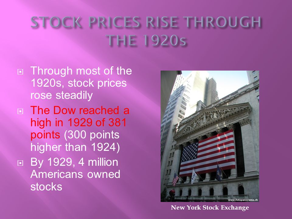  Through most of the 1920s, stock prices rose steadily  The Dow reached a high in 1929 of 381 points (300 points higher than 1924)  By 1929, 4 million Americans owned stocks New York Stock Exchange