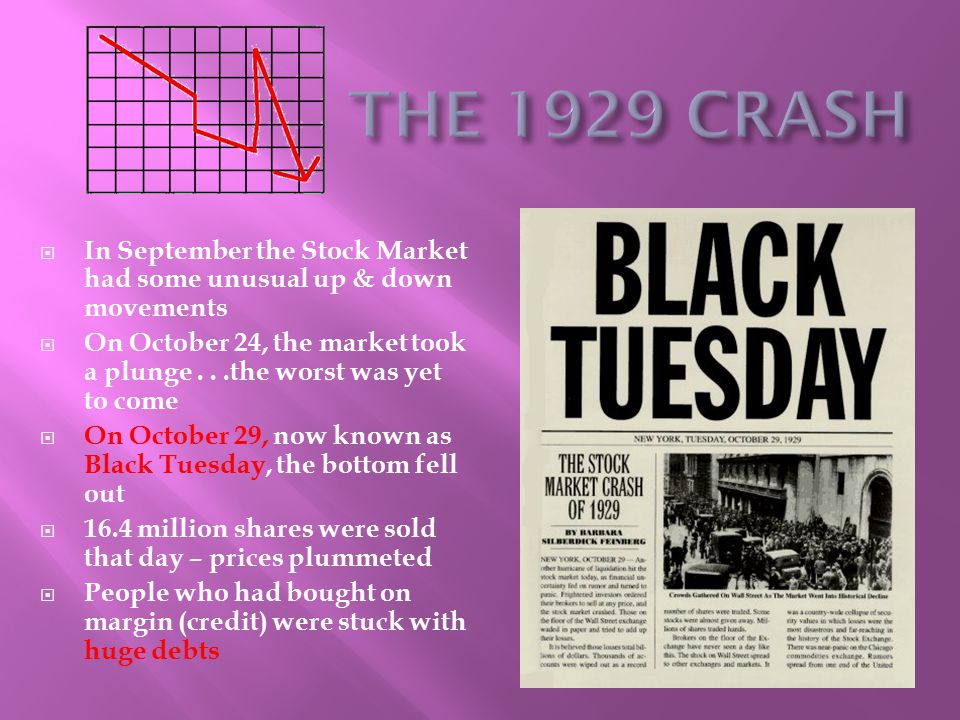  In September the Stock Market had some unusual up & down movements  On October 24, the market took a plunge...the worst was yet to come  On October 29, now known as Black Tuesday, the bottom fell out  16.4 million shares were sold that day – prices plummeted  People who had bought on margin (credit) were stuck with huge debts