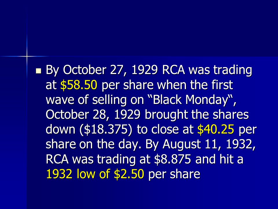 By October 27, 1929 RCA was trading at $58.50 per share when the first wave of selling on Black Monday , October 28, 1929 brought the shares down ($18.375) to close at $40.25 per share on the day.