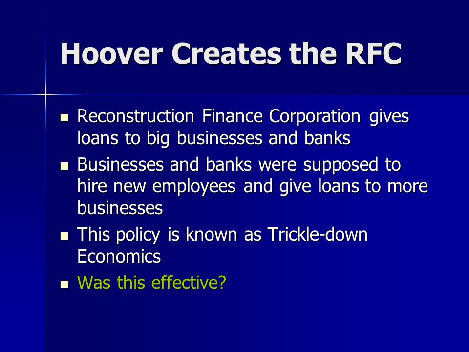 Hoover Creates the RFC Reconstruction Finance Corporation gives loans to big businesses and banks Reconstruction Finance Corporation gives loans to big businesses and banks Businesses and banks were supposed to hire new employees and give loans to more businesses Businesses and banks were supposed to hire new employees and give loans to more businesses This policy is known as Trickle-down Economics This policy is known as Trickle-down Economics Was this effective.