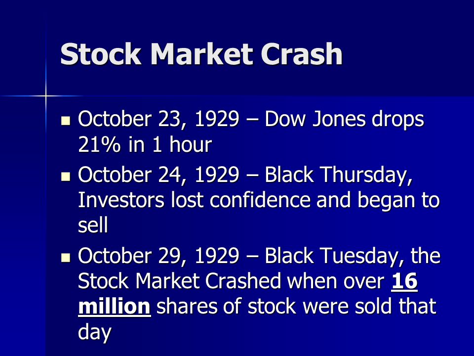 Stock Market Crash October 23, 1929 – Dow Jones drops 21% in 1 hour October 23, 1929 – Dow Jones drops 21% in 1 hour October 24, 1929 – Black Thursday, Investors lost confidence and began to sell October 24, 1929 – Black Thursday, Investors lost confidence and began to sell October 29, 1929 – Black Tuesday, the Stock Market Crashed when over 16 million shares of stock were sold that day October 29, 1929 – Black Tuesday, the Stock Market Crashed when over 16 million shares of stock were sold that day