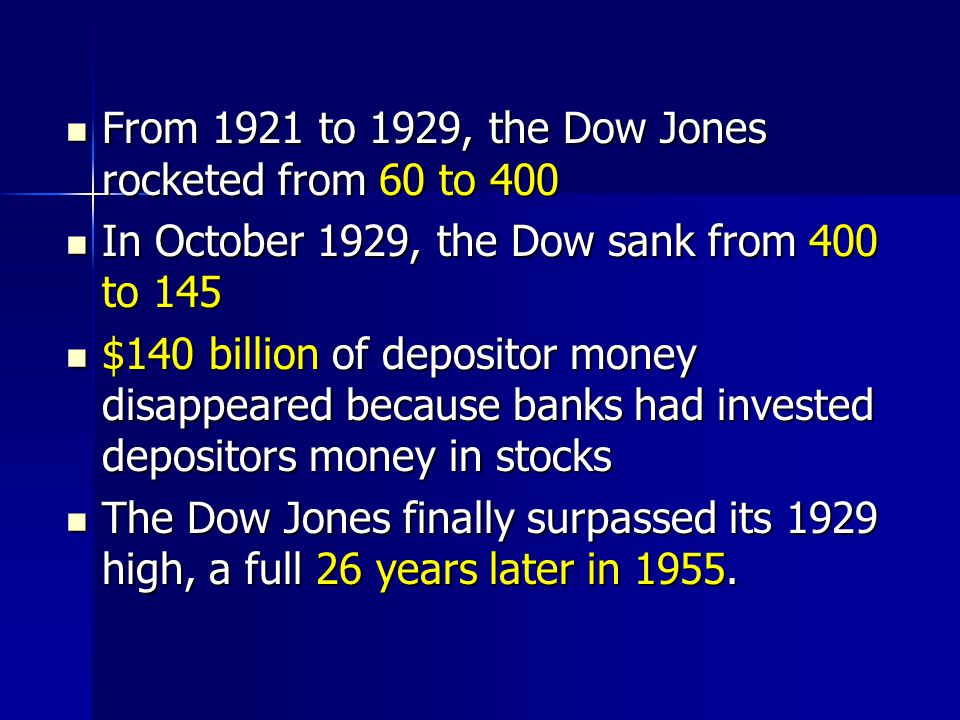 From 1921 to 1929, the Dow Jones rocketed from 60 to 400 From 1921 to 1929, the Dow Jones rocketed from 60 to 400 In October 1929, the Dow sank from 400 to 145 In October 1929, the Dow sank from 400 to 145 $140 billion of depositor money disappeared because banks had invested depositors money in stocks $140 billion of depositor money disappeared because banks had invested depositors money in stocks The Dow Jones finally surpassed its 1929 high, a full 26 years later in 1955.