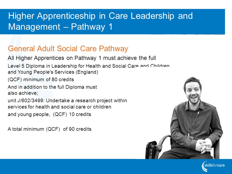 Higher Apprenticeship in Care Leadership and Management – Pathway 1 General Adult Social Care Pathway All Higher Apprentices on Pathway 1 must achieve the full Level 5 Diploma in Leadership for Health and Social Care and Children and Young People s Services (England) (QCF) minimum of 80 credits And in addition to the full Diploma must also achieve; unit J/602/3499: Undertake a research project within services for health and social care or children and young people, (QCF) 10 credits A total minimum (QCF) of 90 credits
