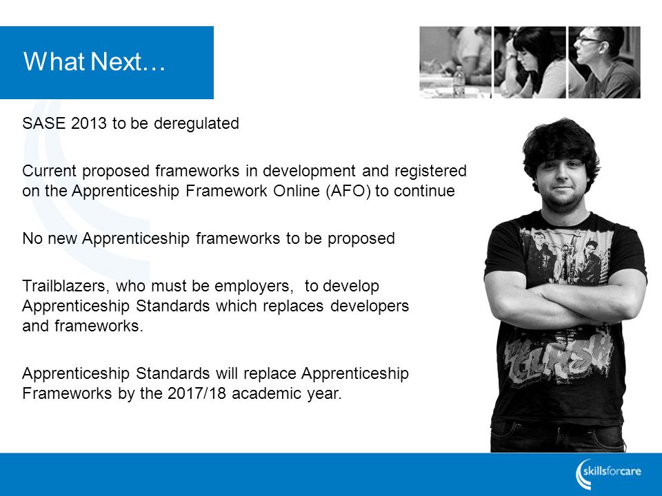 What Next… SASE 2013 to be deregulated Current proposed frameworks in development and registered on the Apprenticeship Framework Online (AFO) to continue No new Apprenticeship frameworks to be proposed Trailblazers, who must be employers, to develop Apprenticeship Standards which replaces developers and frameworks.