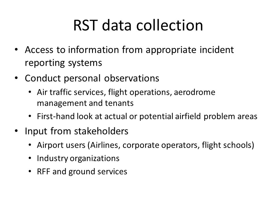 RST data collection Access to information from appropriate incident reporting systems Conduct personal observations Air traffic services, flight operations, aerodrome management and tenants First-hand look at actual or potential airfield problem areas Input from stakeholders Airport users (Airlines, corporate operators, flight schools) Industry organizations RFF and ground services