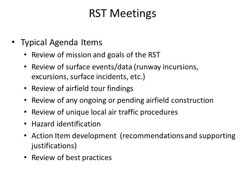 RST Meetings Typical Agenda Items Review of mission and goals of the RST Review of surface events/data (runway incursions, excursions, surface incidents, etc.) Review of airfield tour findings Review of any ongoing or pending airfield construction Review of unique local air traffic procedures Hazard identification Action Item development (recommendations and supporting justifications) Review of best practices