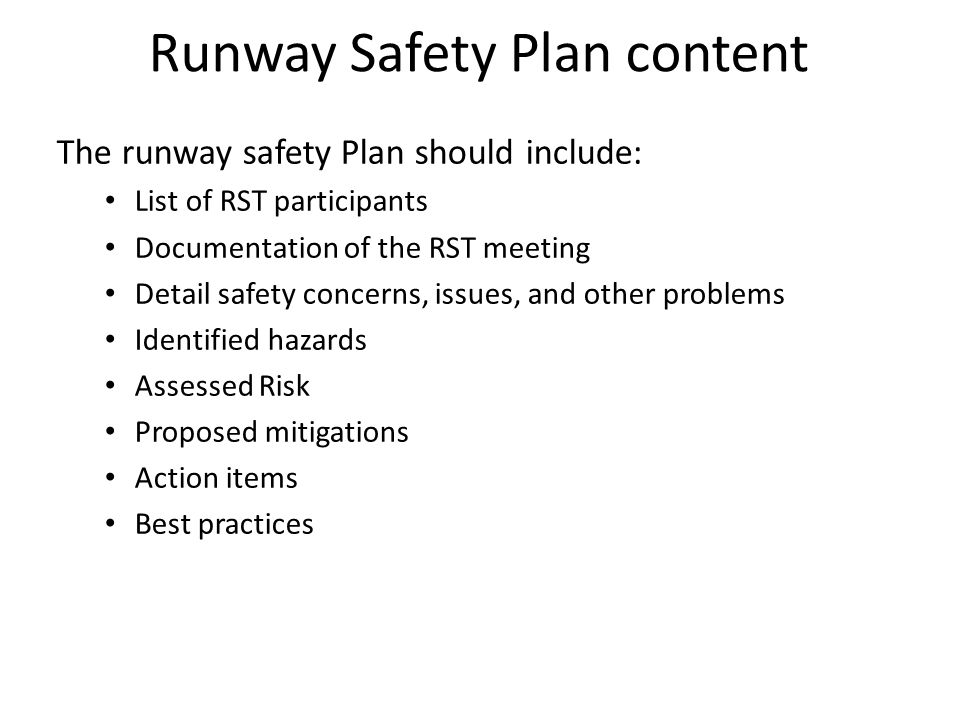 The runway safety Plan should include: List of RST participants Documentation of the RST meeting Detail safety concerns, issues, and other problems Identified hazards Assessed Risk Proposed mitigations Action items Best practices Runway Safety Plan content