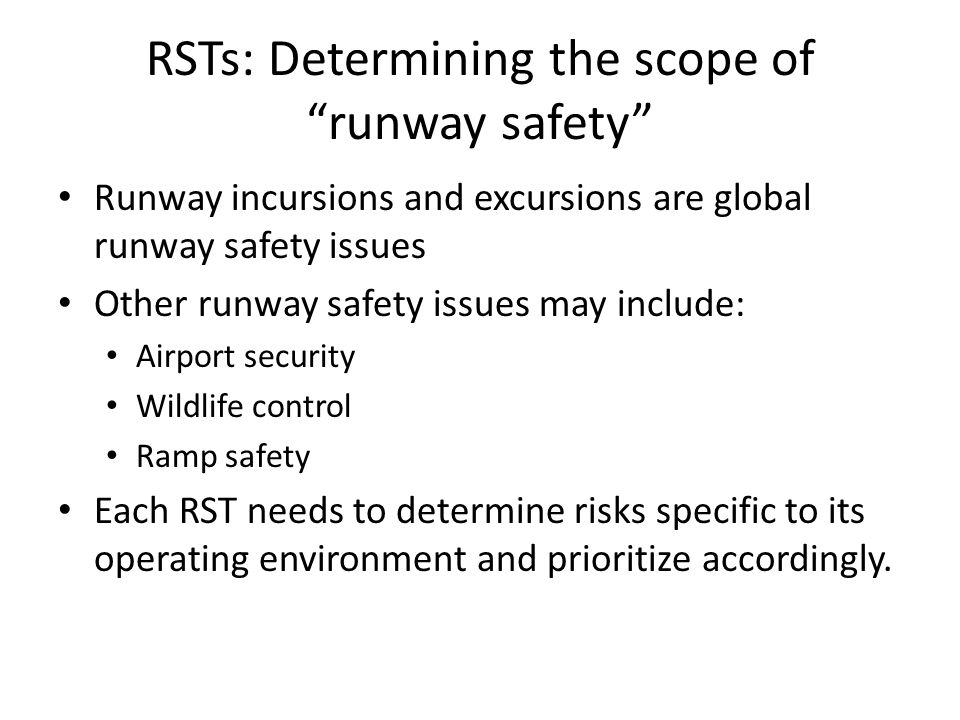 RSTs: Determining the scope of runway safety Runway incursions and excursions are global runway safety issues Other runway safety issues may include: Airport security Wildlife control Ramp safety Each RST needs to determine risks specific to its operating environment and prioritize accordingly.