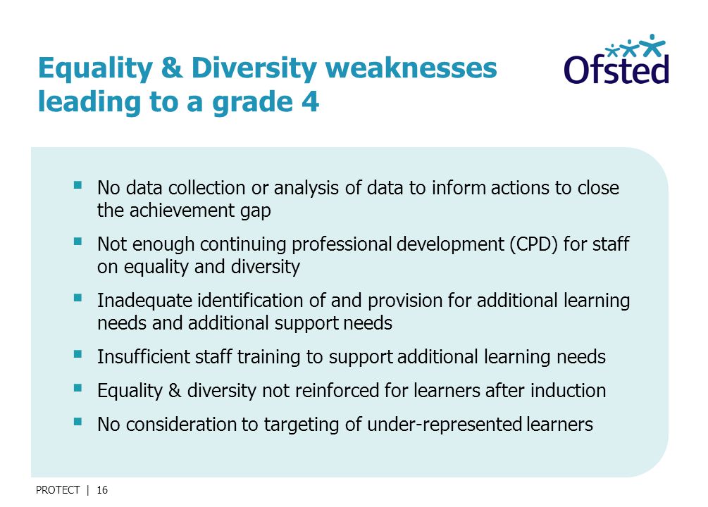 PROTECT | 16 Equality & Diversity weaknesses leading to a grade 4  No data collection or analysis of data to inform actions to close the achievement gap  Not enough continuing professional development (CPD) for staff on equality and diversity  Inadequate identification of and provision for additional learning needs and additional support needs  Insufficient staff training to support additional learning needs  Equality & diversity not reinforced for learners after induction  No consideration to targeting of under-represented learners