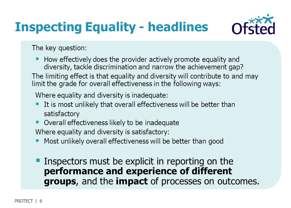 PROTECT | 6 Inspecting Equality - headlines The key question:  How effectively does the provider actively promote equality and diversity, tackle discrimination and narrow the achievement gap.