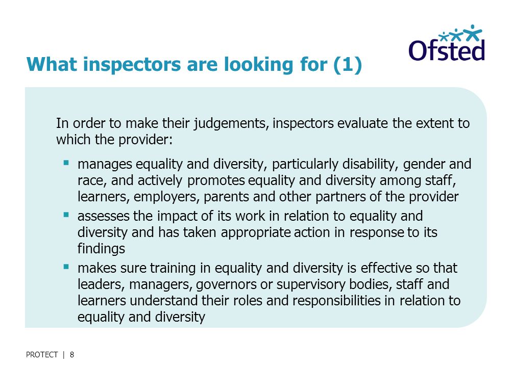 PROTECT | 8 What inspectors are looking for (1) In order to make their judgements, inspectors evaluate the extent to which the provider:  manages equality and diversity, particularly disability, gender and race, and actively promotes equality and diversity among staff, learners, employers, parents and other partners of the provider  assesses the impact of its work in relation to equality and diversity and has taken appropriate action in response to its findings  makes sure training in equality and diversity is effective so that leaders, managers, governors or supervisory bodies, staff and learners understand their roles and responsibilities in relation to equality and diversity