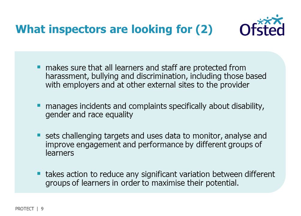 PROTECT | 9 What inspectors are looking for (2)  makes sure that all learners and staff are protected from harassment, bullying and discrimination, including those based with employers and at other external sites to the provider  manages incidents and complaints specifically about disability, gender and race equality  sets challenging targets and uses data to monitor, analyse and improve engagement and performance by different groups of learners  takes action to reduce any significant variation between different groups of learners in order to maximise their potential.