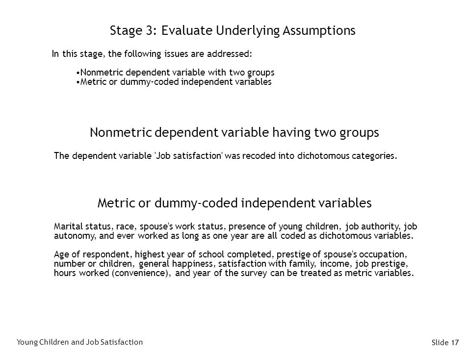 Slide 17 Stage 3: Evaluate Underlying Assumptions In this stage, the following issues are addressed: Nonmetric dependent variable with two groups Metric or dummy-coded independent variables Young Children and Job Satisfaction Nonmetric dependent variable having two groups The dependent variable Job satisfaction was recoded into dichotomous categories.