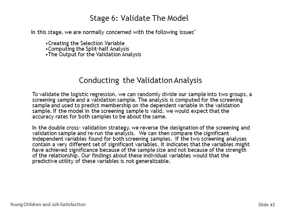 Slide 43 Stage 6: Validate The Model In this stage, we are normally concerned with the following issues Creating the Selection Variable Computing the Split-half Analysis The Output for the Validation Analysis Young Children and Job Satisfaction Conducting the Validation Analysis To validate the logistic regression, we can randomly divide our sample into two groups, a screening sample and a validation sample.