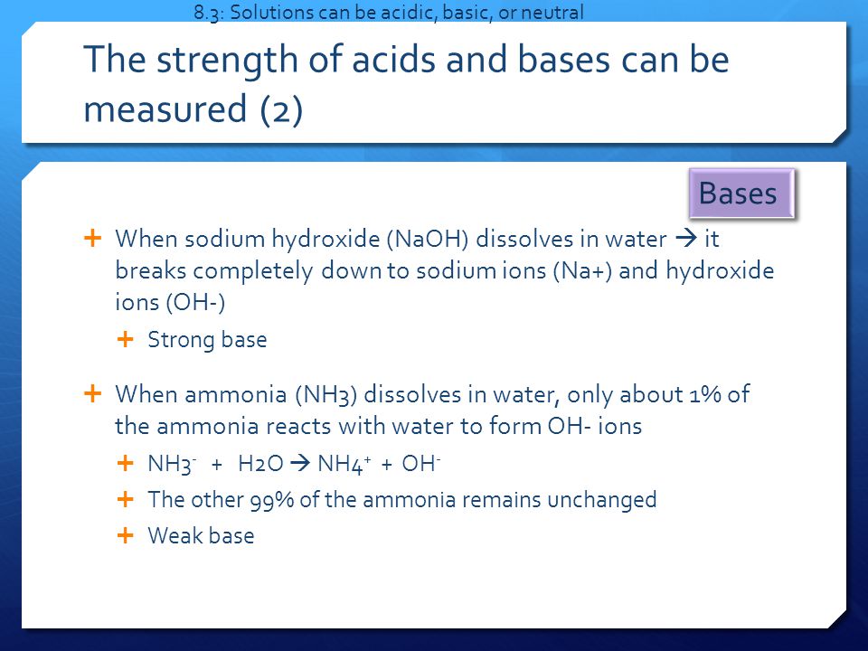 The strength of acids and bases can be measured (2)  When sodium hydroxide (NaOH) dissolves in water  it breaks completely down to sodium ions (Na+) and hydroxide ions (OH-)  Strong base  When ammonia (NH3) dissolves in water, only about 1% of the ammonia reacts with water to form OH- ions  NH3 - + H2O  NH4 + + OH -  The other 99% of the ammonia remains unchanged  Weak base 8.3: Solutions can be acidic, basic, or neutral Bases