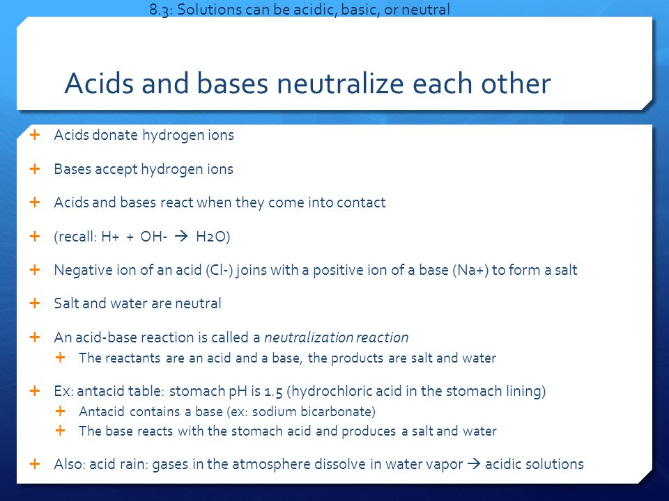 Acids and bases neutralize each other  Acids donate hydrogen ions  Bases accept hydrogen ions  Acids and bases react when they come into contact  (recall: H+ + OH-  H2O)  Negative ion of an acid (Cl-) joins with a positive ion of a base (Na+) to form a salt  Salt and water are neutral  An acid-base reaction is called a neutralization reaction  The reactants are an acid and a base, the products are salt and water  Ex: antacid table: stomach pH is 1.5 (hydrochloric acid in the stomach lining)  Antacid contains a base (ex: sodium bicarbonate)  The base reacts with the stomach acid and produces a salt and water  Also: acid rain: gases in the atmosphere dissolve in water vapor  acidic solutions 8.3: Solutions can be acidic, basic, or neutral