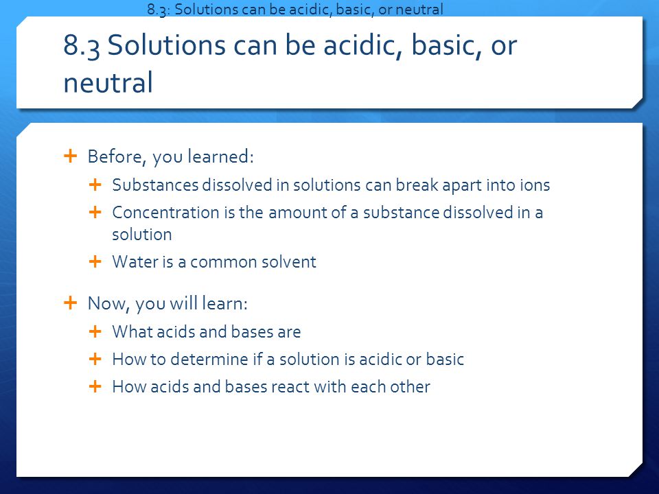  Before, you learned:  Substances dissolved in solutions can break apart into ions  Concentration is the amount of a substance dissolved in a solution  Water is a common solvent  Now, you will learn:  What acids and bases are  How to determine if a solution is acidic or basic  How acids and bases react with each other 8.3: Solutions can be acidic, basic, or neutral 8.3 Solutions can be acidic, basic, or neutral