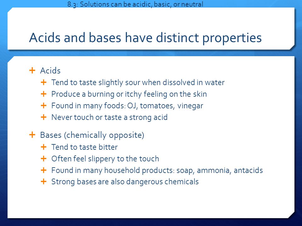 Acids and bases have distinct properties  Acids  Tend to taste slightly sour when dissolved in water  Produce a burning or itchy feeling on the skin  Found in many foods: OJ, tomatoes, vinegar  Never touch or taste a strong acid  Bases (chemically opposite)  Tend to taste bitter  Often feel slippery to the touch  Found in many household products: soap, ammonia, antacids  Strong bases are also dangerous chemicals 8.3: Solutions can be acidic, basic, or neutral