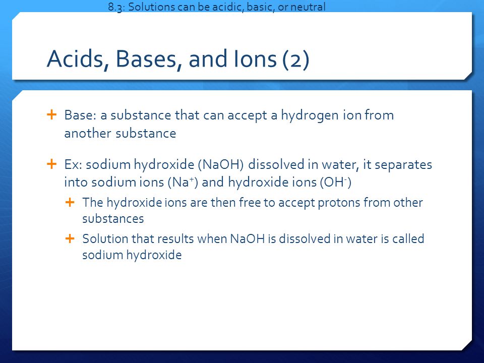Acids, Bases, and Ions (2)  Base: a substance that can accept a hydrogen ion from another substance  Ex: sodium hydroxide (NaOH) dissolved in water, it separates into sodium ions (Na + ) and hydroxide ions (OH - )  The hydroxide ions are then free to accept protons from other substances  Solution that results when NaOH is dissolved in water is called sodium hydroxide 8.3: Solutions can be acidic, basic, or neutral
