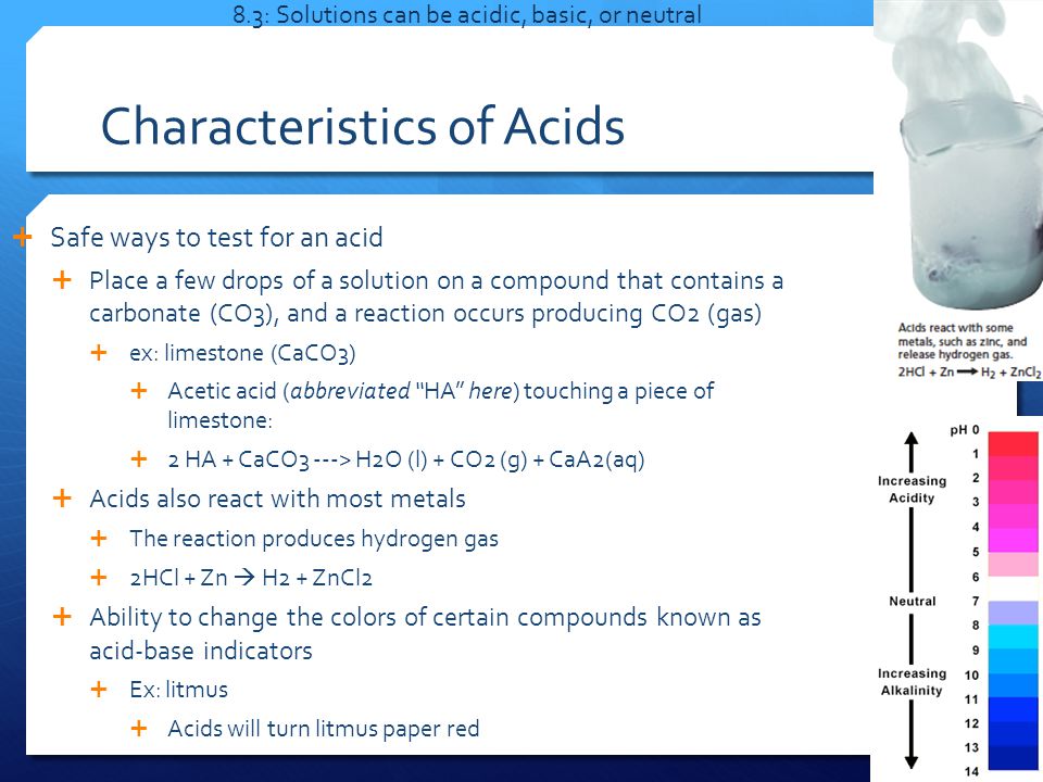 Characteristics of Acids  Safe ways to test for an acid  Place a few drops of a solution on a compound that contains a carbonate (CO3), and a reaction occurs producing CO2 (gas)  ex: limestone (CaCO3)  Acetic acid (abbreviated HA here) touching a piece of limestone:  2 HA + CaCO3 ---> H2O (l) + CO2 (g) + CaA2(aq)  Acids also react with most metals  The reaction produces hydrogen gas  2HCl + Zn  H2 + ZnCl2  Ability to change the colors of certain compounds known as acid-base indicators  Ex: litmus  Acids will turn litmus paper red 8.3: Solutions can be acidic, basic, or neutral