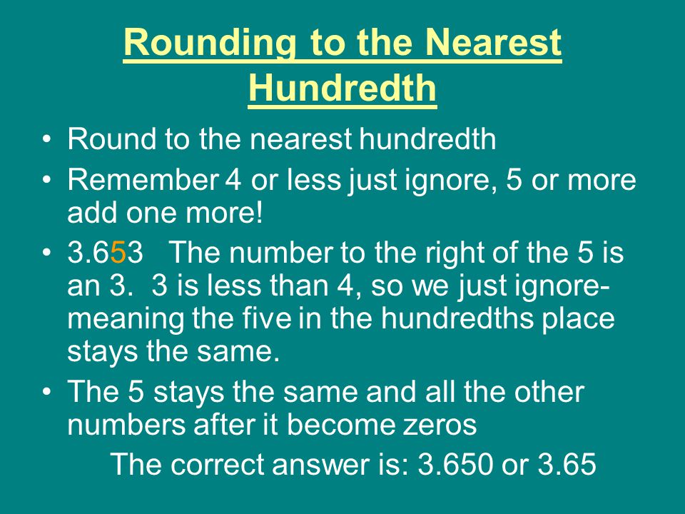 Rounding to the Nearest Hundredth Round to the nearest hundredth Remember 4 or less just ignore, 5 or more add one more.