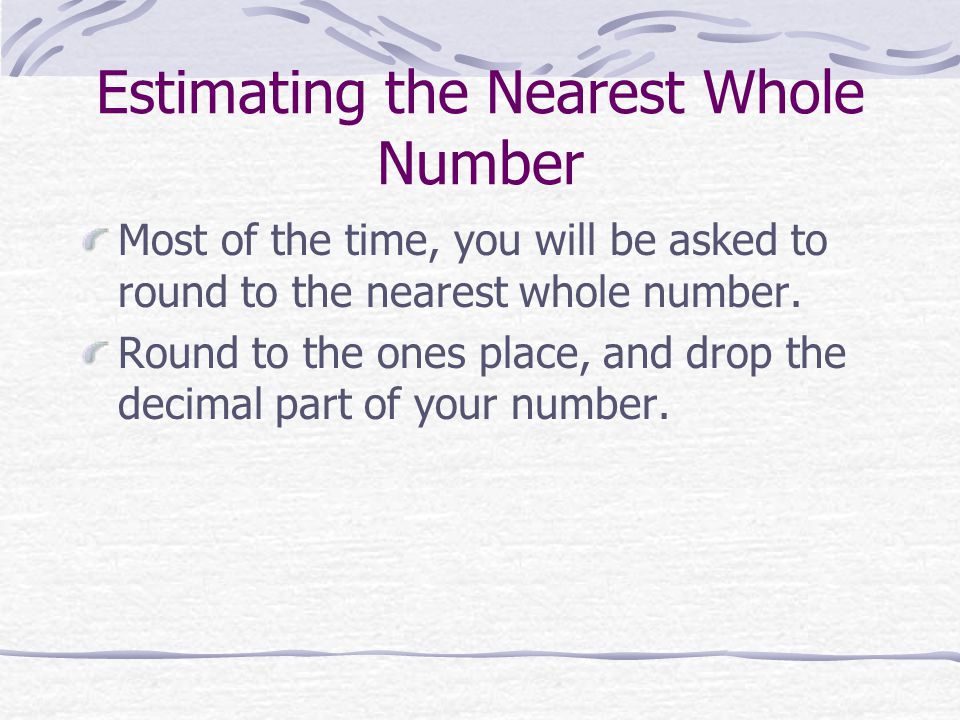Estimating the Nearest Whole Number Most of the time, you will be asked to round to the nearest whole number.