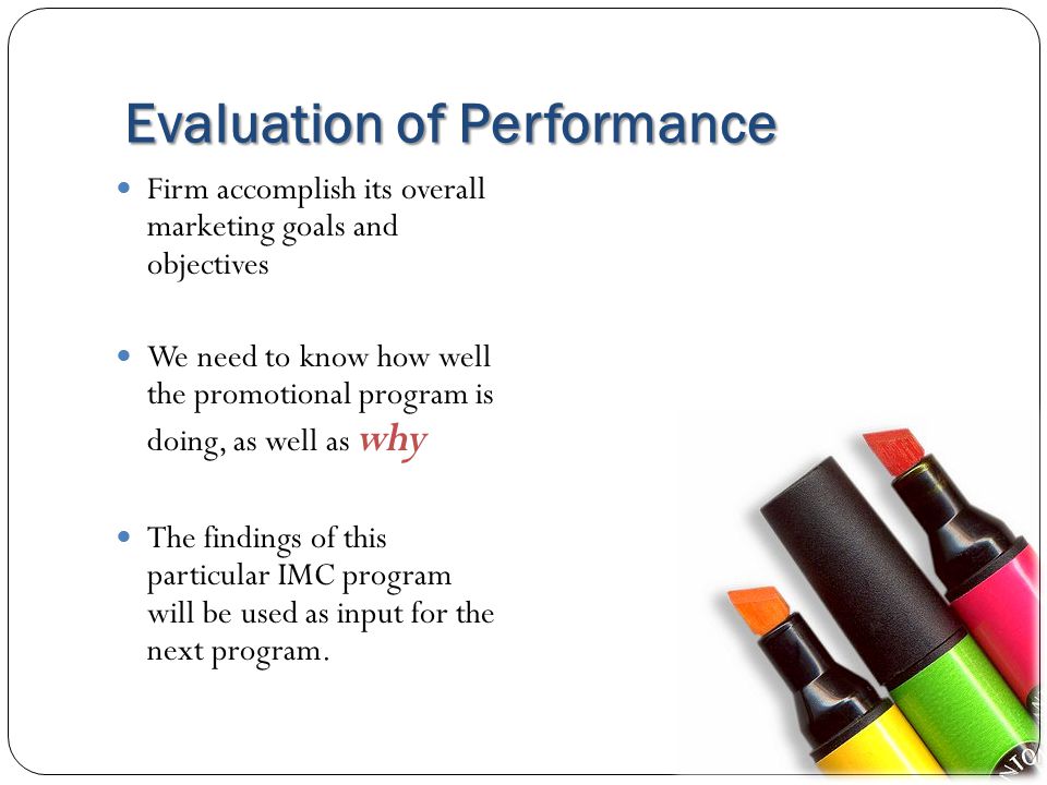 Evaluation of Performance Firm accomplish its overall marketing goals and objectives We need to know how well the promotional program is doing, as well as why The findings of this particular IMC program will be used as input for the next program.