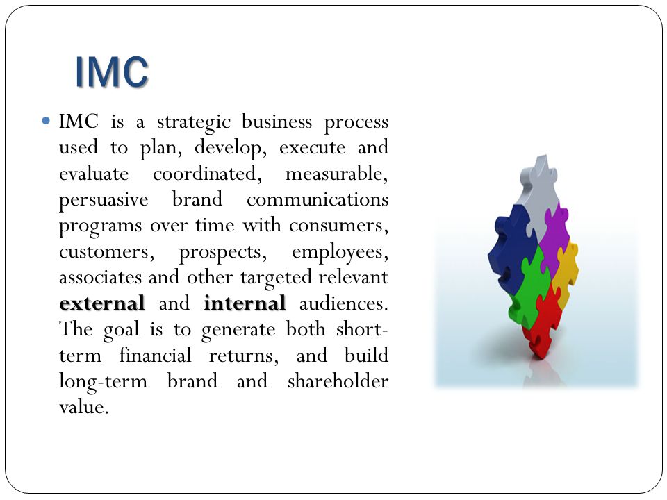 IMC external internal IMC is a strategic business process used to plan, develop, execute and evaluate coordinated, measurable, persuasive brand communications programs over time with consumers, customers, prospects, employees, associates and other targeted relevant external and internal audiences.