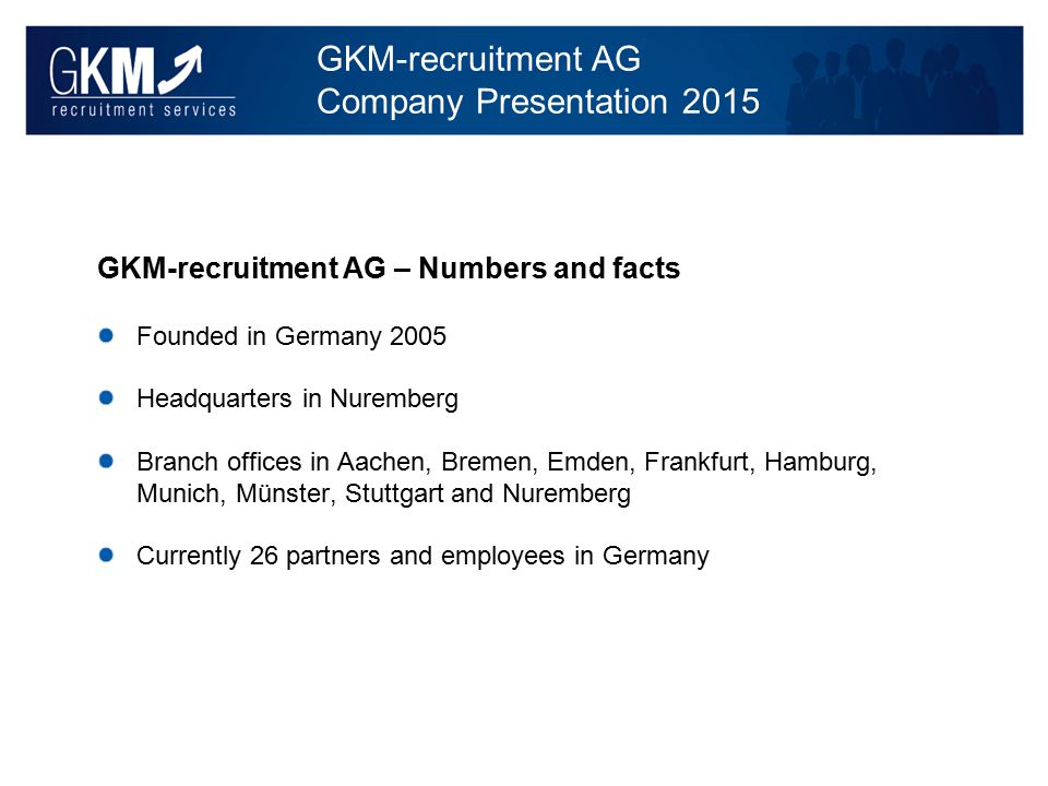 GKM-recruitment AG Company Presentation 2015 GKM-recruitment AG – Numbers and facts Founded in Germany 2005 Headquarters in Nuremberg Branch offices in Aachen, Bremen, Emden, Frankfurt, Hamburg, Munich, Münster, Stuttgart and Nuremberg Currently 26 partners and employees in Germany