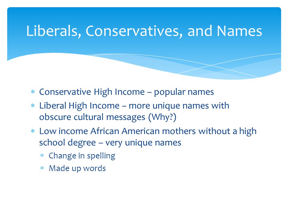  Conservative High Income – popular names  Liberal High Income – more unique names with obscure cultural messages (Why )  Low income African American mothers without a high school degree – very unique names  Change in spelling  Made up words Liberals, Conservatives, and Names